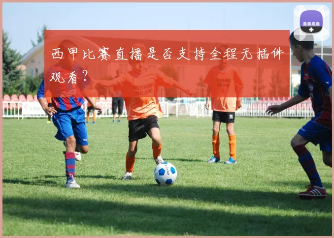 西甲比赛直播是否支持全程无插件观看？