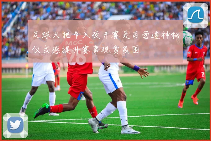 足球火把节入夜开赛是否营造神秘仪式感提升赛事观赏氛围