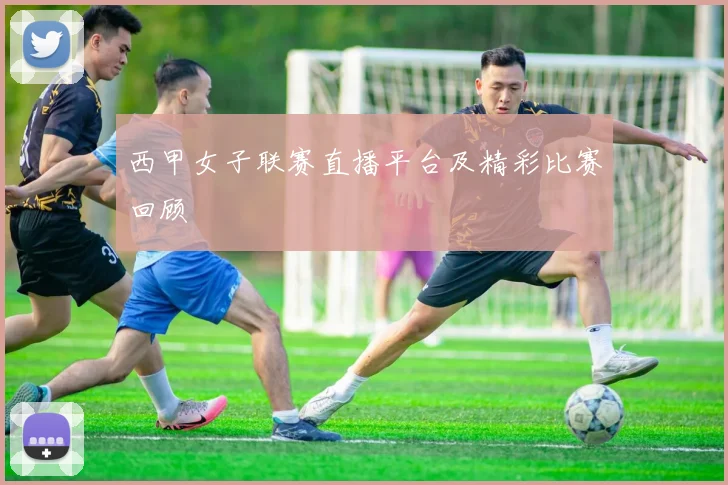 西甲女子联赛直播平台及精彩比赛回顾