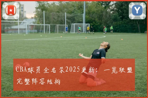 CBA球员全名录2025更新：一览联盟完整阵容结构